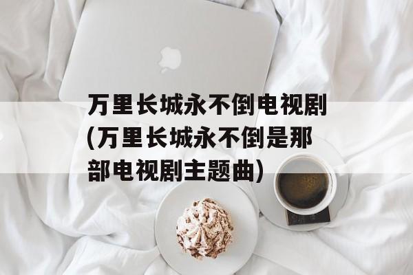 万里长城永不倒电视剧(万里长城永不倒是那部电视剧主题曲)-第1张图片-
