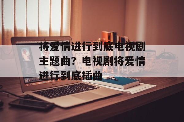 将爱情进行到底电视剧主题曲？电视剧将爱情进行到底插曲-第1张图片-