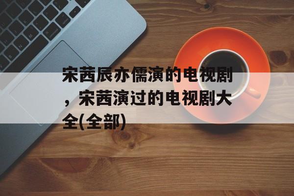 宋茜辰亦儒演的电视剧，宋茜演过的电视剧大全(全部)-第1张图片-