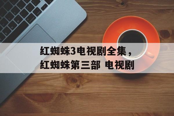 红蜘蛛3电视剧全集，红蜘蛛第三部 电视剧-第1张图片-