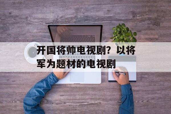 开国将帅电视剧？以将军为题材的电视剧-第1张图片-