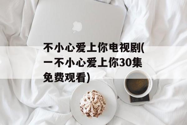 不小心爱上你电视剧(一不小心爱上你30集免费观看)-第1张图片-