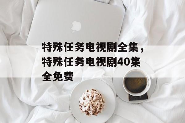 特殊任务电视剧全集，特殊任务电视剧40集全免费-第1张图片-
