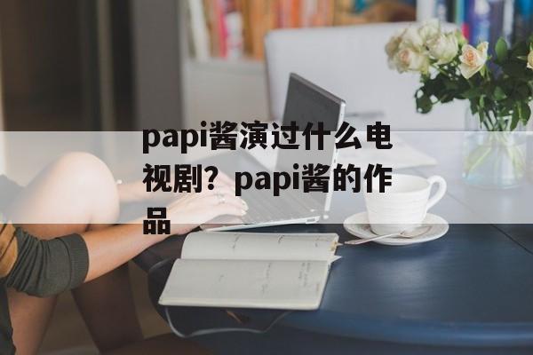 papi酱演过什么电视剧？papi酱的作品-第1张图片-