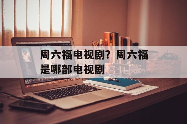 周六福电视剧？周六福是哪部电视剧-第1张图片-