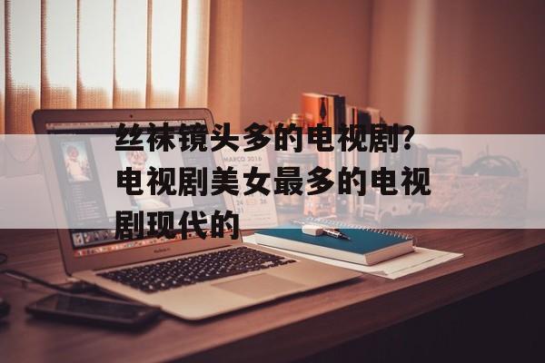 丝袜镜头多的电视剧？电视剧美女最多的电视剧现代的-第1张图片-