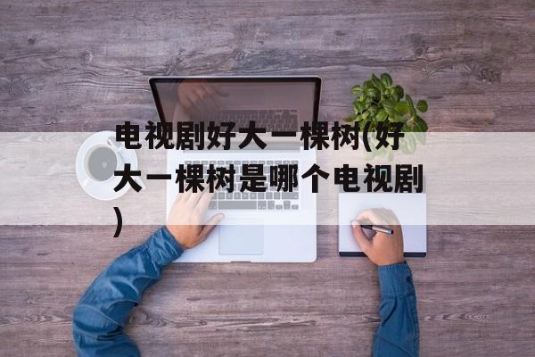电视剧好大一棵树(好大一棵树是哪个电视剧)-第1张图片-