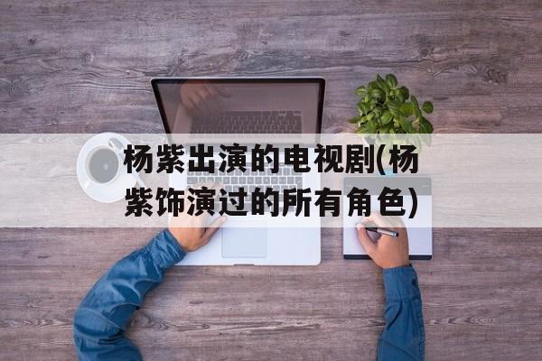 杨紫出演的电视剧(杨紫饰演过的所有角色)-第1张图片-