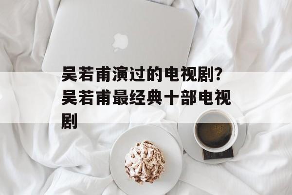 吴若甫演过的电视剧？吴若甫最经典十部电视剧-第1张图片-