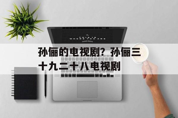 孙俪的电视剧？孙俪三十九二十八电视剧-第1张图片-