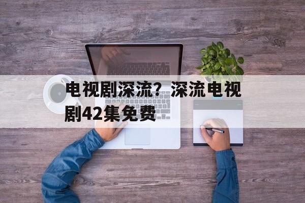 电视剧深流？深流电视剧42集免费-第1张图片-