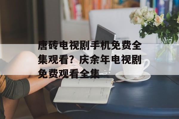 唐砖电视剧手机免费全集观看？庆余年电视剧免费观看全集-第1张图片-