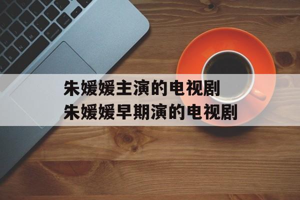 朱媛媛主演的电视剧 朱媛媛早期演的电视剧-第1张图片-