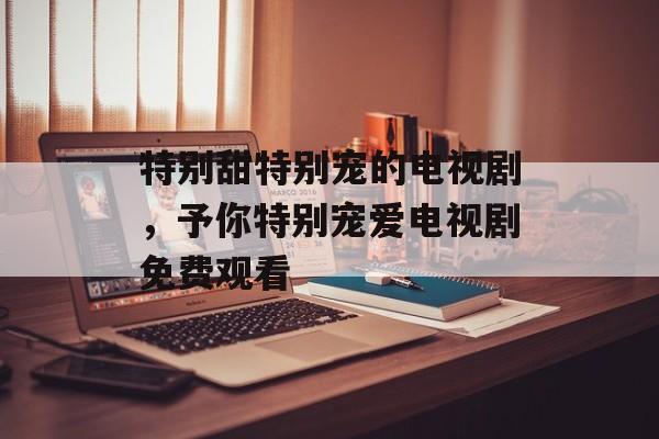 特别甜特别宠的电视剧，予你特别宠爱电视剧免费观看-第1张图片-