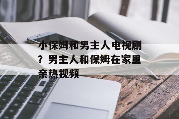小保姆和男主人电视剧？男主人和保姆在家里亲热视频-第1张图片-