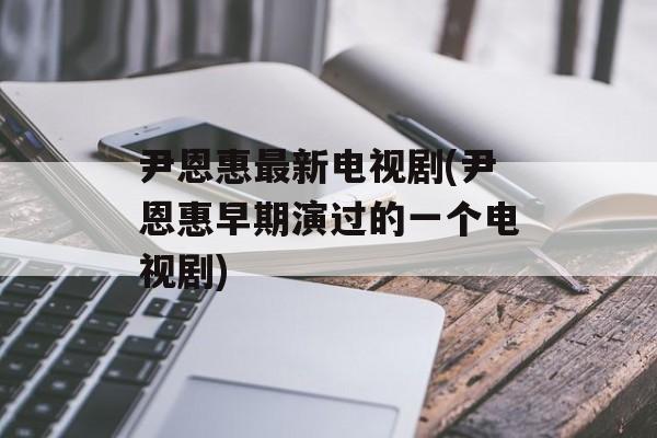 尹恩惠最新电视剧(尹恩惠早期演过的一个电视剧)-第1张图片-