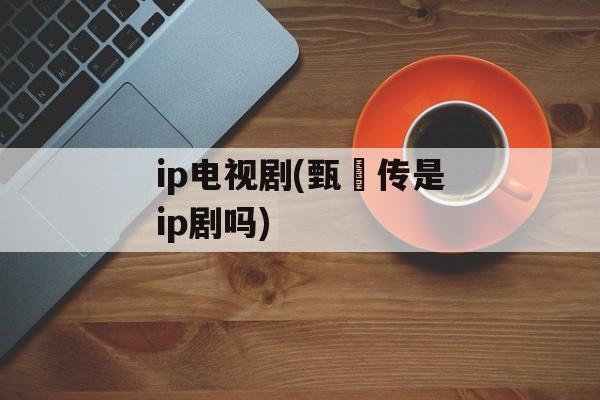 ip电视剧(甄嬛传是ip剧吗)-第1张图片-