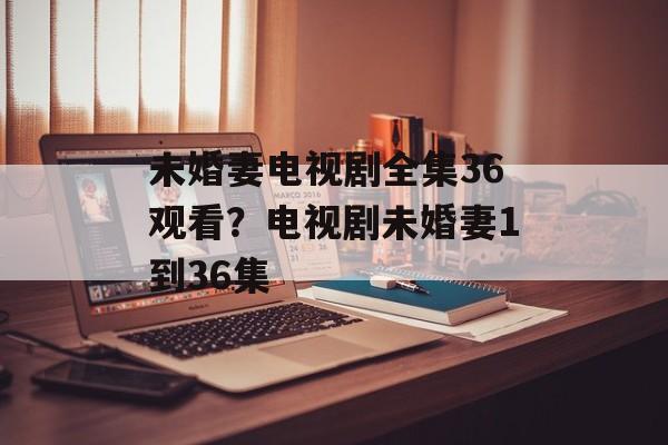 未婚妻电视剧全集36观看？电视剧未婚妻1到36集-第1张图片-