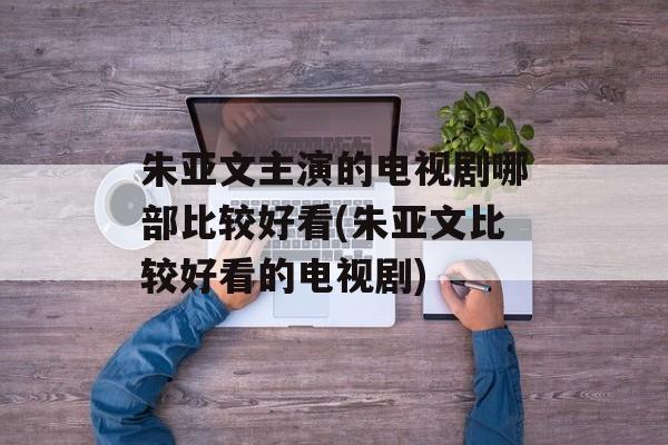 朱亚文主演的电视剧哪部比较好看(朱亚文比较好看的电视剧)-第1张图片-