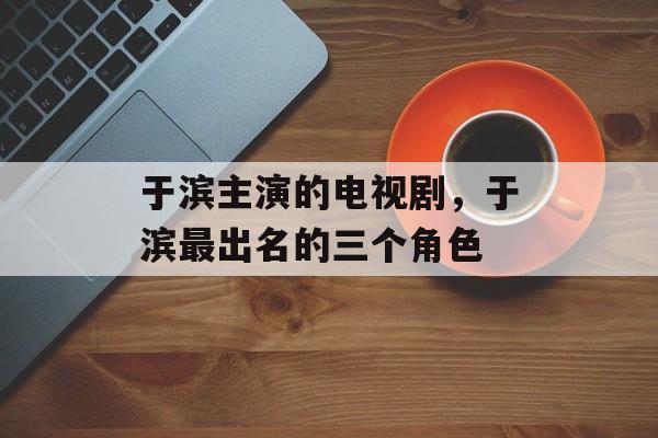 于滨主演的电视剧，于滨最出名的三个角色-第1张图片-