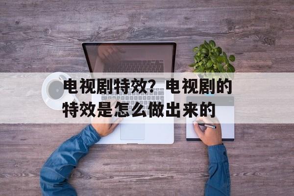 电视剧特效？电视剧的特效是怎么做出来的-第1张图片-