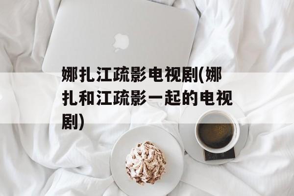 娜扎江疏影电视剧(娜扎和江疏影一起的电视剧)-第1张图片-
