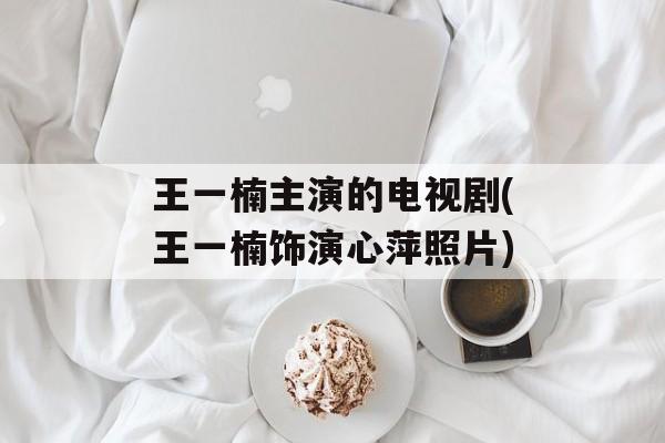 王一楠主演的电视剧(王一楠饰演心萍照片)-第1张图片-