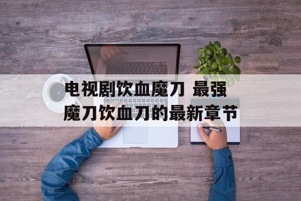 电视剧饮血魔刀 最强魔刀饮血刀的最新章节-第1张图片-