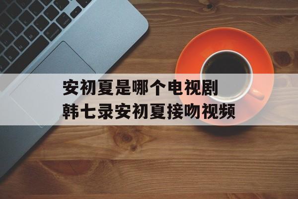 安初夏是哪个电视剧 韩七录安初夏接吻视频-第1张图片-