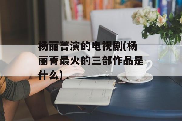 杨丽菁演的电视剧(杨丽菁最火的三部作品是什么)-第1张图片-