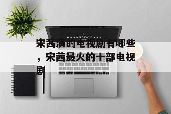 宋茜演的电视剧有哪些，宋茜最火的十部电视剧-第1张图片-
