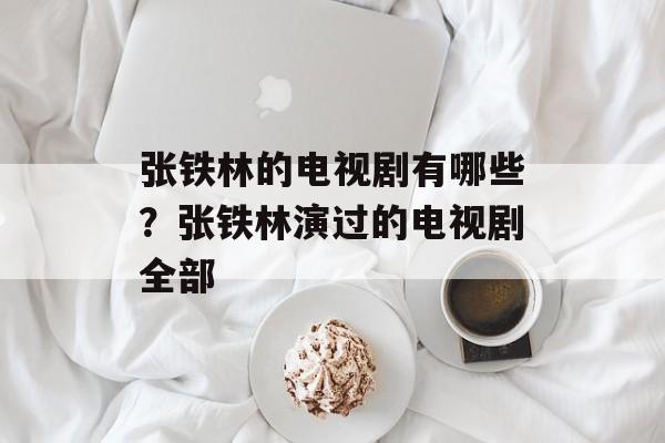 张铁林的电视剧有哪些？张铁林演过的电视剧全部-第1张图片-