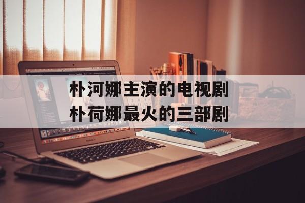 朴河娜主演的电视剧 朴荷娜最火的三部剧-第1张图片-