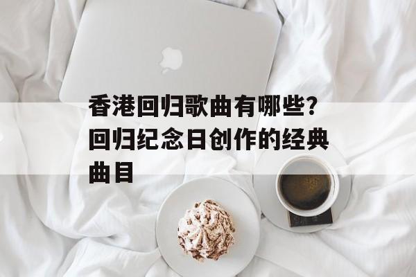 香港回归歌曲有哪些？回归纪念日创作的经典曲目-第1张图片-