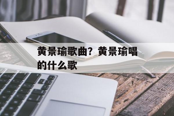 黄景瑜歌曲？黄景瑜唱的什么歌-第1张图片-