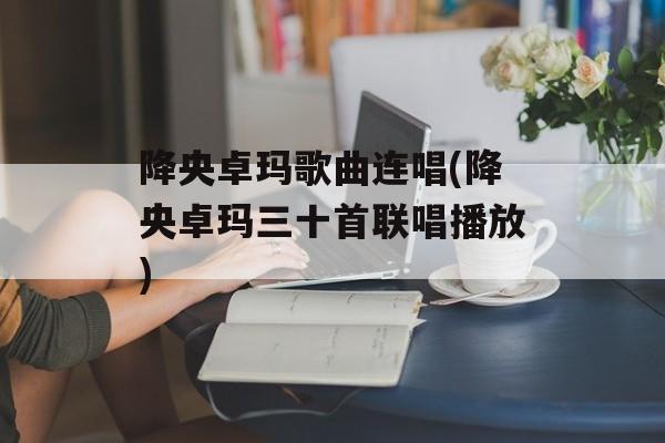 降央卓玛歌曲连唱(降央卓玛三十首联唱播放)-第1张图片-