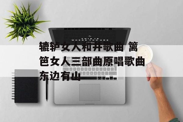 辘轳女人和井歌曲 篱笆女人三部曲原唱歌曲东边有山-第1张图片-