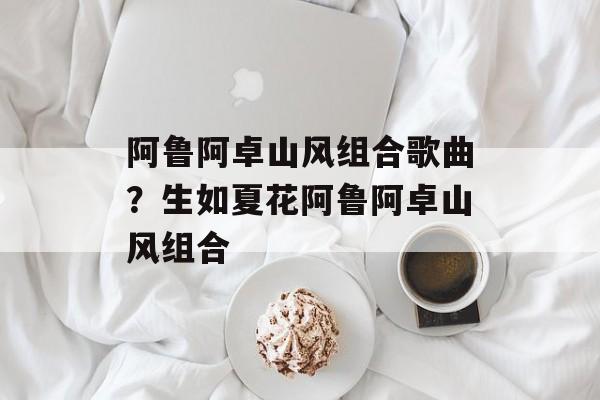 阿鲁阿卓山风组合歌曲？生如夏花阿鲁阿卓山风组合-第1张图片-