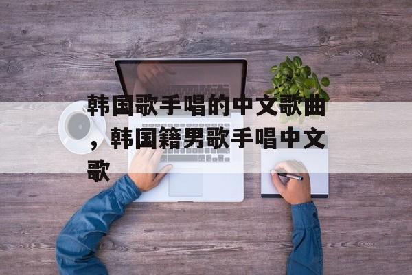 韩国歌手唱的中文歌曲，韩国籍男歌手唱中文歌-第1张图片-