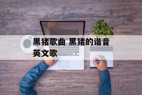 黑猪歌曲 黑猪的谐音英文歌-第1张图片-