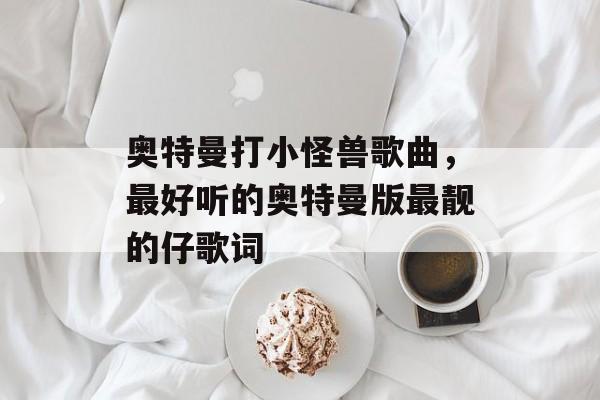 奥特曼打小怪兽歌曲，最好听的奥特曼版最靓的仔歌词-第1张图片-