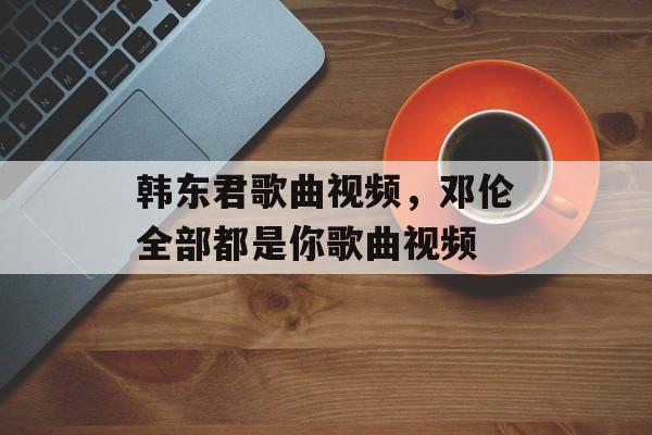 韩东君歌曲视频，邓伦全部都是你歌曲视频-第1张图片-