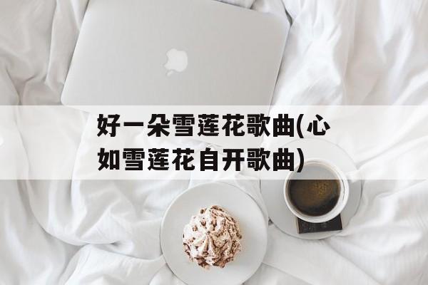 好一朵雪莲花歌曲(心如雪莲花自开歌曲)-第1张图片-