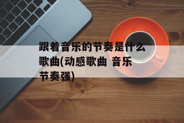 跟着音乐的节奏是什么歌曲(动感歌曲 音乐节奏强)-第1张图片-