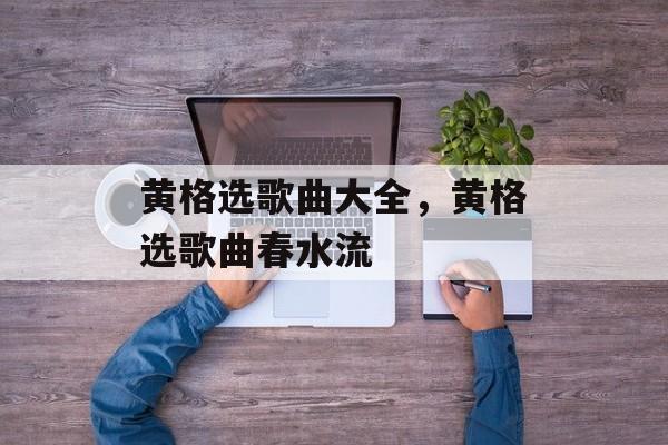 黄格选歌曲大全，黄格选歌曲春水流-第1张图片-