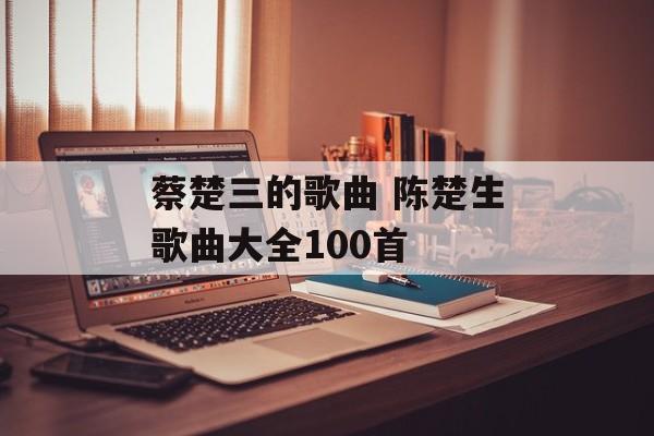 蔡楚三的歌曲 陈楚生歌曲大全100首-第1张图片-