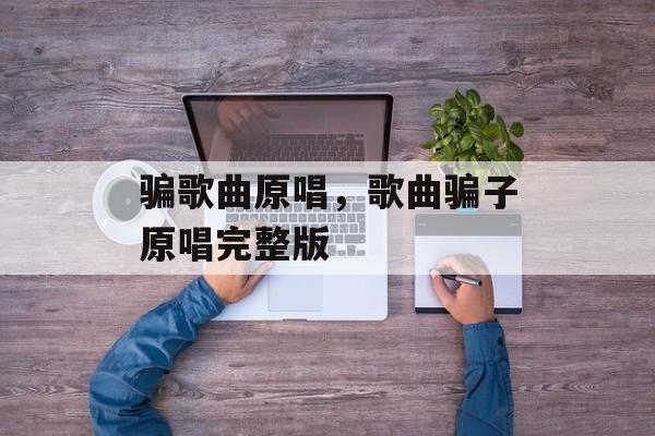 骗歌曲原唱，歌曲骗子原唱完整版-第1张图片-
