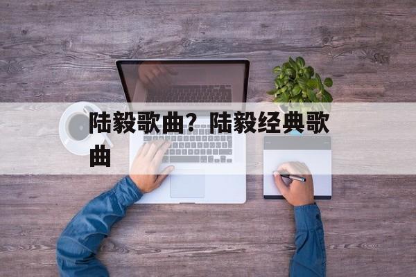 陆毅歌曲？陆毅经典歌曲-第1张图片-