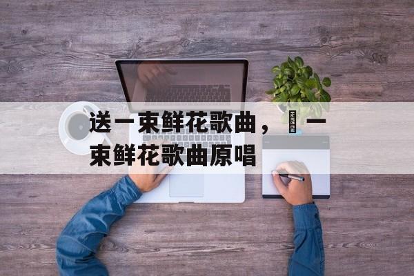 送一束鲜花歌曲，釆一束鲜花歌曲原唱-第1张图片-