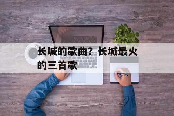长城的歌曲？长城最火的三首歌-第1张图片-